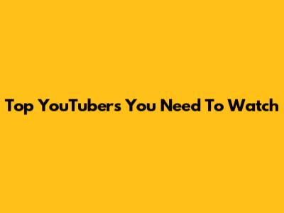 Top YouTubers You Need To Watch