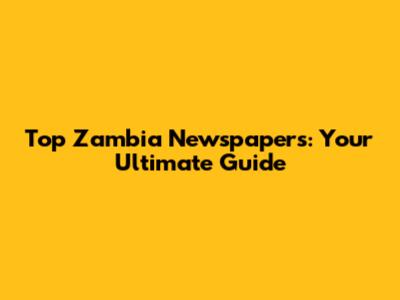 Top Zambia Newspapers: Your Ultimate Guide