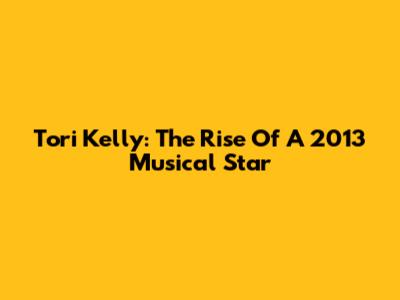 Tori Kelly: The Rise Of A 2013 Musical Star
