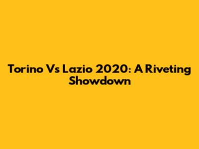 Torino Vs Lazio 2020: A Riveting Showdown