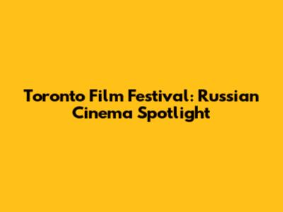 Toronto Film Festival: Russian Cinema Spotlight