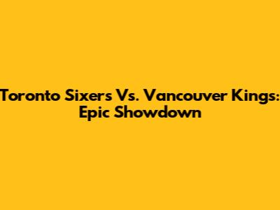 Toronto Sixers Vs. Vancouver Kings: Epic Showdown