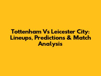Tottenham Vs Leicester City: Lineups, Predictions & Match Analysis
