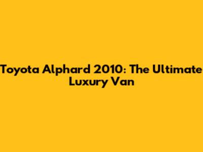 Toyota Alphard 2010: The Ultimate Luxury Van
