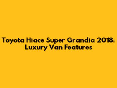 Toyota Hiace Super Grandia 2018: Luxury Van Features