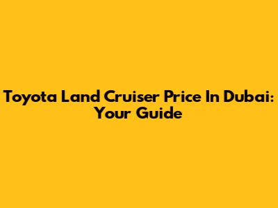 Toyota Land Cruiser Price In Dubai: Your Guide
