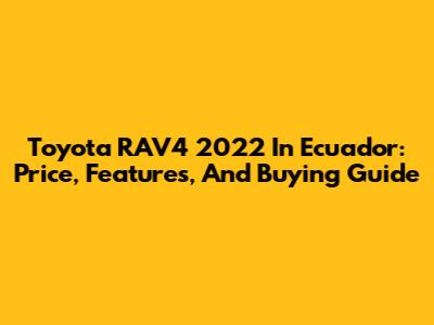 Toyota RAV4 2022 In Ecuador: Price, Features, And Buying Guide