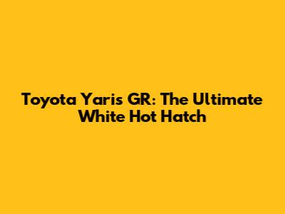 Toyota Yaris GR: The Ultimate White Hot Hatch