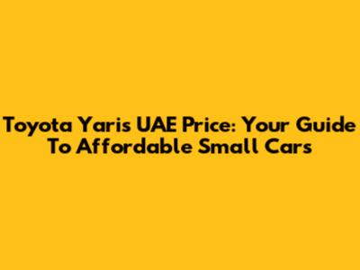 Toyota Yaris UAE Price: Your Guide To Affordable Small Cars