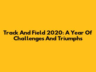 Track And Field 2020: A Year Of Challenges And Triumphs