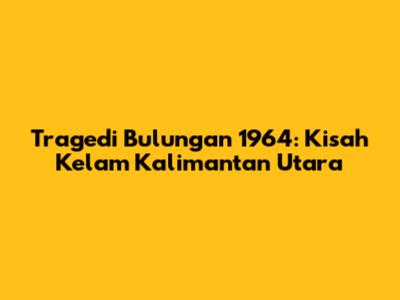 Tragedi Bulungan 1964: Kisah Kelam Kalimantan Utara