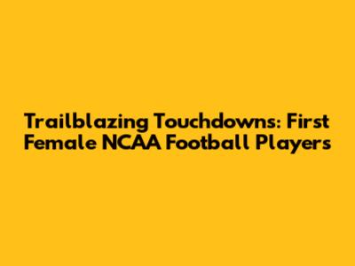 Trailblazing Touchdowns: First Female NCAA Football Players