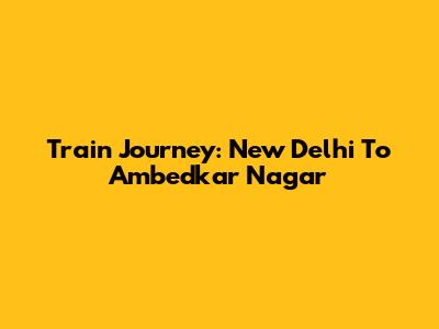 Train Journey: New Delhi To Ambedkar Nagar