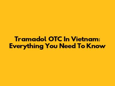 Tramadol OTC In Vietnam: Everything You Need To Know