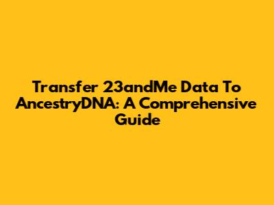 Transfer 23andMe Data To AncestryDNA: A Comprehensive Guide