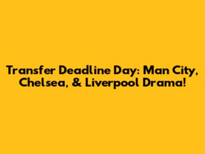 Transfer Deadline Day: Man City, Chelsea, & Liverpool Drama!