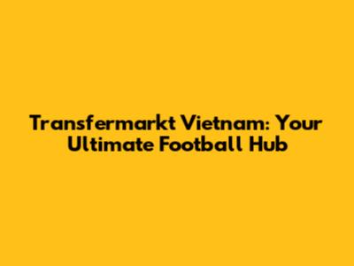 Transfermarkt Vietnam: Your Ultimate Football Hub