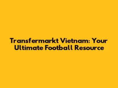 Transfermarkt Vietnam: Your Ultimate Football Resource