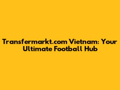Transfermarkt.com Vietnam: Your Ultimate Football Hub