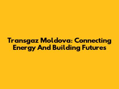 Transgaz Moldova: Connecting Energy And Building Futures