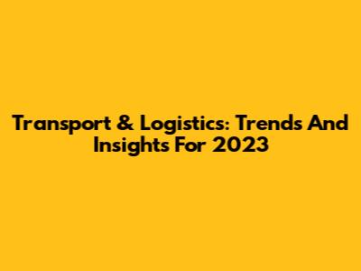 Transport & Logistics: Trends And Insights For 2023