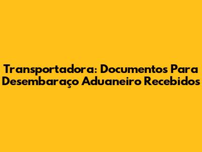 Transportadora: Documentos Para Desembaraço Aduaneiro Recebidos