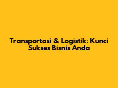 Transportasi & Logistik: Kunci Sukses Bisnis Anda