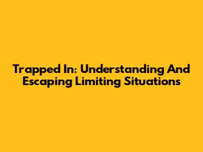 Trapped In: Understanding And Escaping Limiting Situations