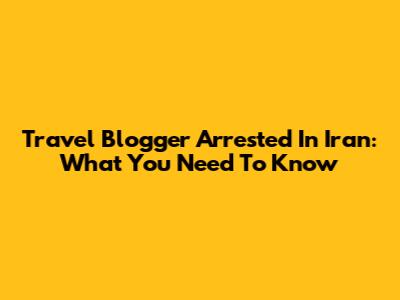 Travel Blogger Arrested In Iran: What You Need To Know