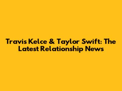Travis Kelce & Taylor Swift: The Latest Relationship News