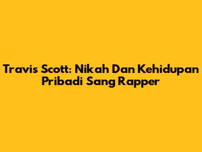 Travis Scott: Nikah Dan Kehidupan Pribadi Sang Rapper