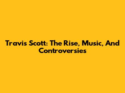 Travis Scott: The Rise, Music, And Controversies