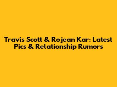 Travis Scott & Rojean Kar: Latest Pics & Relationship Rumors