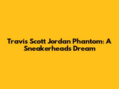 Travis Scott Jordan Phantom: A Sneakerhead's Dream