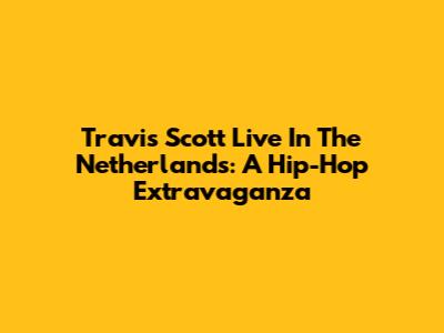Travis Scott Live In The Netherlands: A Hip-Hop Extravaganza