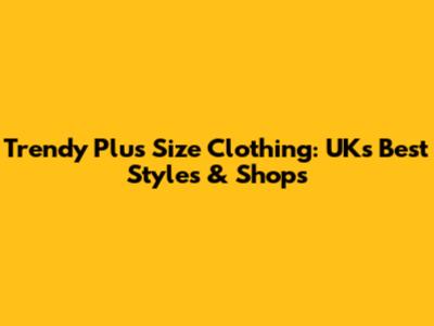 Trendy Plus Size Clothing: UK's Best Styles & Shops