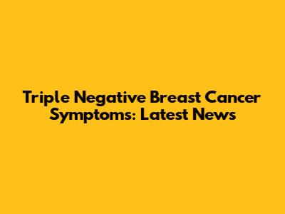 Triple Negative Breast Cancer Symptoms: Latest News