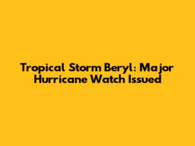 Tropical Storm Beryl: Major Hurricane Watch Issued