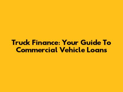 Truck Finance: Your Guide To Commercial Vehicle Loans