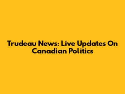 Trudeau News: Live Updates On Canadian Politics