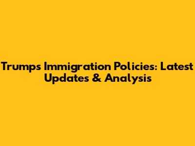 Trump's Immigration Policies: Latest Updates & Analysis