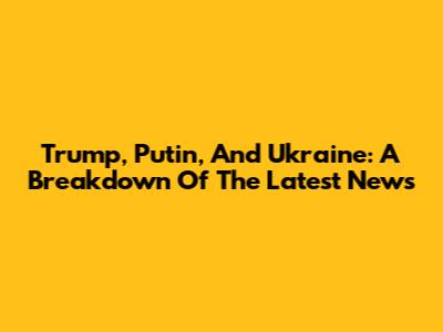 Trump, Putin, And Ukraine: A Breakdown Of The Latest News