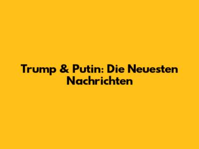 Trump & Putin: Die Neuesten Nachrichten