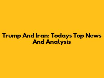 Trump And Iran: Today's Top News And Analysis
