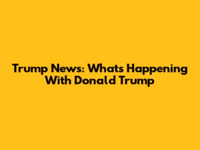Trump News: What's Happening With Donald Trump