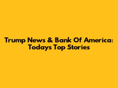 Trump News & Bank Of America: Today's Top Stories