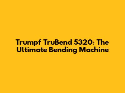 Trumpf TruBend 5320: The Ultimate Bending Machine