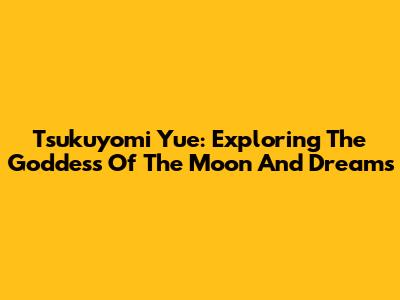 Tsukuyomi Yue: Exploring The Goddess Of The Moon And Dreams