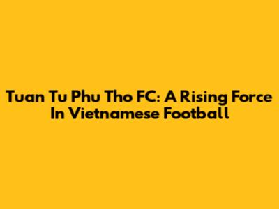 Tuan Tu Phu Tho FC: A Rising Force In Vietnamese Football