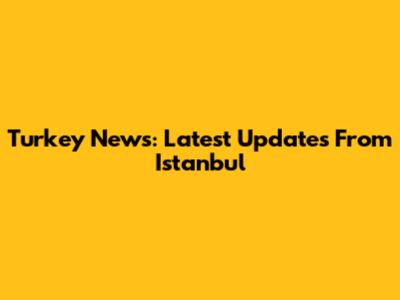 Turkey News: Latest Updates From Istanbul